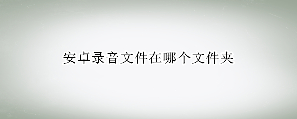 安卓录音文件在哪个文件夹（安卓录音文件在哪个文件夹华为）