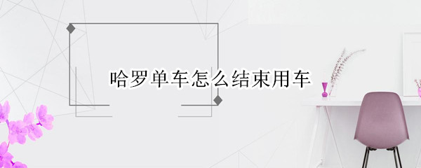 哈罗单车怎么结束用车 哈罗单车怎么结束用车后继续扣费