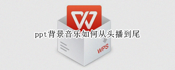 ppt背景音乐如何从头播到尾（ppt背景音乐如何从头播到尾循环播放）
