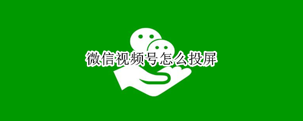 微信视频号怎么投屏 微信视频号怎么投屏到电脑