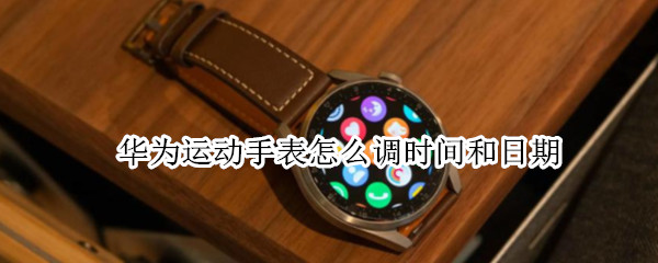 华为运动手表怎么调时间和日期（华为运动手表怎么调时间和日期视频）