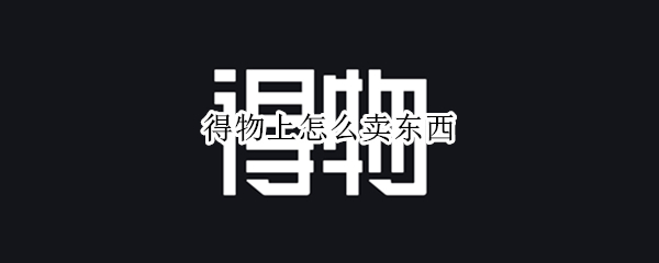 得物上怎么卖东西（得物怎么卖东西?）
