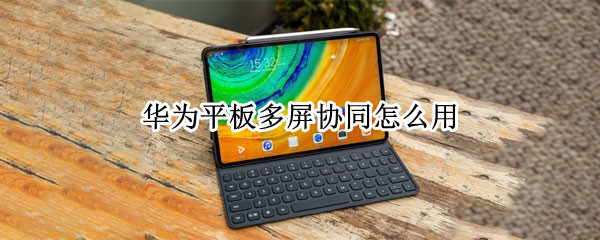 华为平板多屏协同怎么用 华为平板多屏协同怎么用手机网络