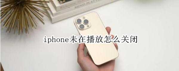 iphone未在播放怎么关闭 iphone未在播放怎么关闭,没有音乐设置