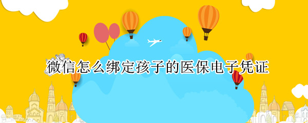 微信怎么绑定孩子的医保电子凭证 怎么在微信电子医保里申请孩子的医保电子凭证