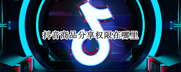抖音商品分享权限在哪里 抖音分享权限怎么获得