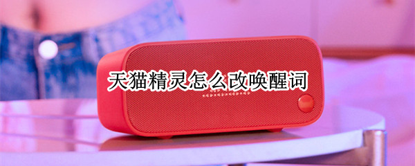 天猫精灵怎么改唤醒词 天猫精灵如何更改唤醒词