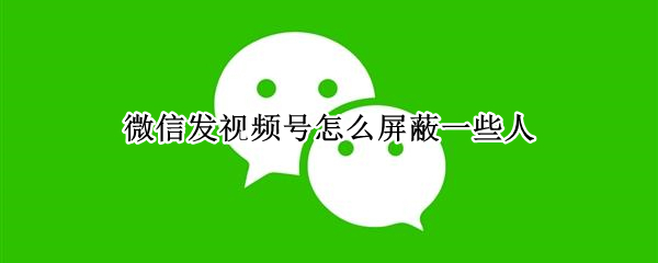 微信发视频号怎么屏蔽一些人 微信发视频号怎么屏蔽一些人呢