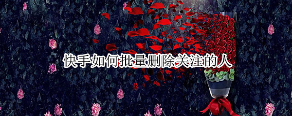 快手如何批量删除关注的人 快手如何批量删除关注的人作品