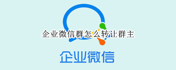 企业微信群怎么转让群主 企业微信群怎么转让群主身份信息