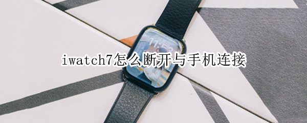 iwatch7怎么断开与手机连接（怎么断开手机和iwatch的链接）