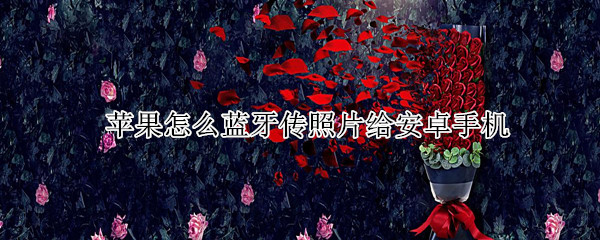 苹果怎么蓝牙传照片给安卓手机 苹果怎么蓝牙传照片给安卓手机视频