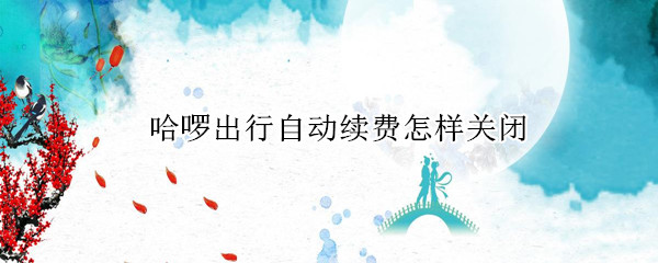 哈啰出行自动续费怎样关闭 哈啰出行自动续费怎么关闭