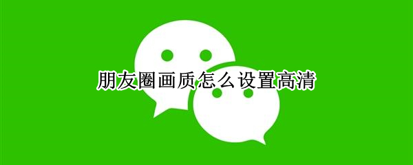 朋友圈画质怎么设置高清 朋友圈画质怎么设置高清视频