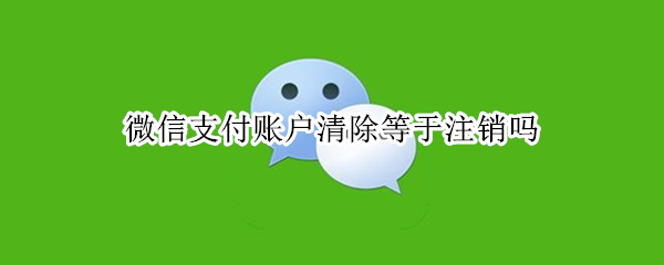 微信支付账户清除等于注销吗 微信支付账户注销是什么情况