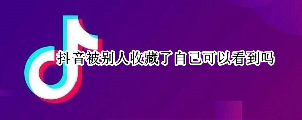 抖音被别人收藏了自己可以看到吗（抖音被别人收藏了自己可以看到吗知乎）