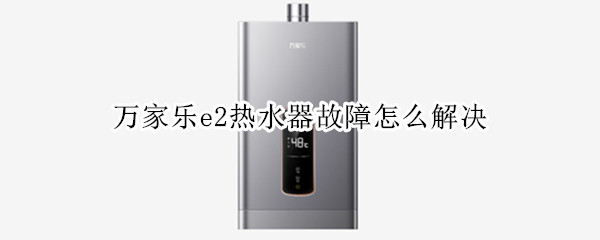 万家乐e2热水器故障怎么解决 万家乐热水器e2故障怎么解决维修案例
