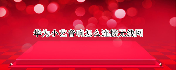 华为小艺音响怎么连接无线网 华为小艺音响怎么连接无线网视频