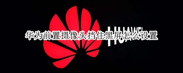 华为前置摄像头挡住黑屏怎么设置（华为前置摄像头挡住黑屏怎么设置手机）