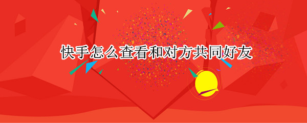 快手怎么查看和对方共同好友（快手怎么查看和对方共同好友的记录）