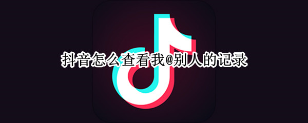 抖音怎么查看我@别人的记录 抖音怎么查看别人看我的记录