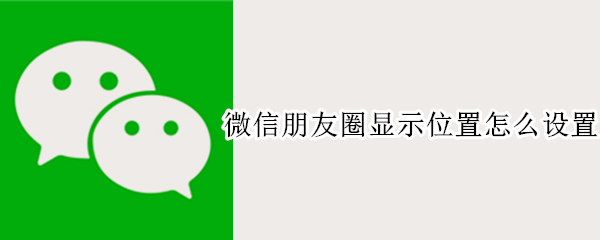 微信朋友圈显示位置怎么设置 微信朋友圈显示位置怎么设置在外地