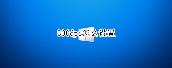300dpi怎么设置（照片不低于300dpi怎么设置）