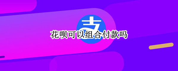 花呗可以组合付款吗（花呗可以组合付款吗?）