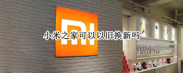小米之家可以以旧换新吗 小米之家可以以旧换新吗?