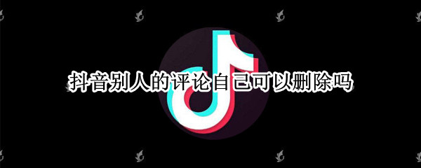抖音别人的评论自己可以删除吗 抖音里面别人的评论自己可以删除吗