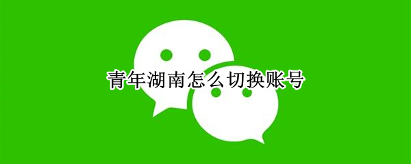 青年湖南怎么切换账号（青年湖南微信公众号怎么切换登录）