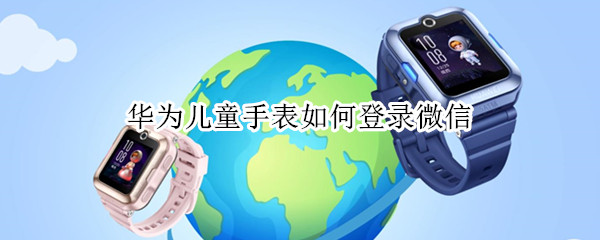 华为儿童手表如何登录微信 华为儿童手表如何登录微信账号