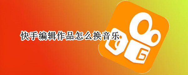 快手编辑作品怎么换音乐 快手编辑作品怎么换音乐呢