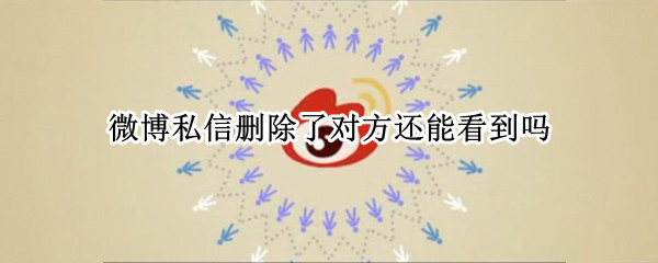 微博私信删除了对方还能看到吗（微博私信聊天记录删除后对方还能看到吗）