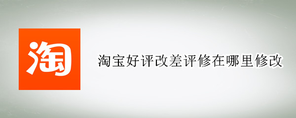淘宝好评改差评修在哪里修改（淘宝怎么修改好评为差评）