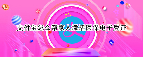 支付宝怎么帮家人激活医保电子凭证（支付宝怎么帮家人激活医保电子凭证服务）