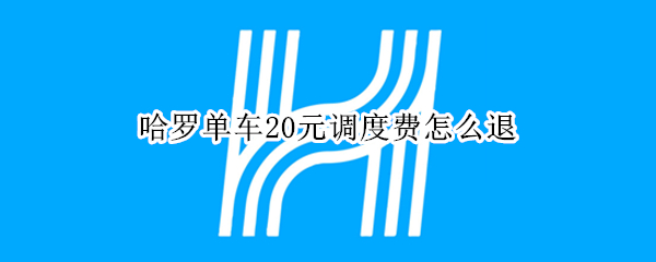 哈罗单车20元调度费怎么退（哈罗电单车调度费怎么退）