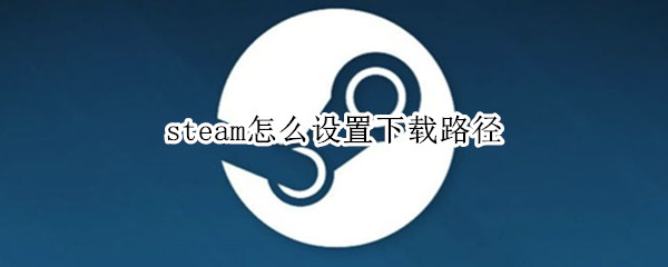 steam怎么设置下载路径（steam怎么设置下载安装路径）