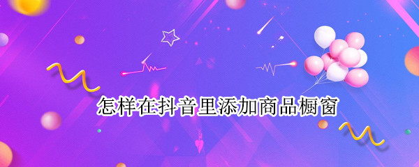 怎样在抖音里添加商品橱窗（怎样在抖音上添加商品橱窗）