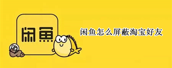 闲鱼怎么屏蔽淘宝好友（闲鱼怎么禁止淘宝好友看到）