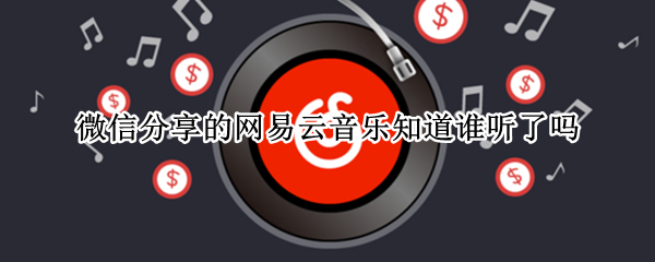 微信分享的网易云音乐知道谁听了吗 网易云分享音乐到微信