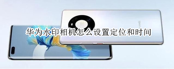 华为水印相机怎么设置定位和时间（华为手机水印相机怎么设置时间地点经纬度）