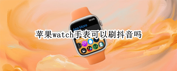 苹果watch手表可以刷抖音吗 苹果watch手表可以刷抖音吗怎么用