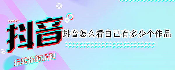抖音怎么看自己有多少个作品（抖音怎么看自己有多少个作品数量）