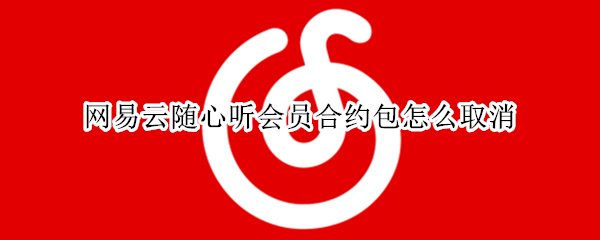 网易云音乐随心听会员包怎么取消 网易云音乐随心听会员包怎么取消订阅