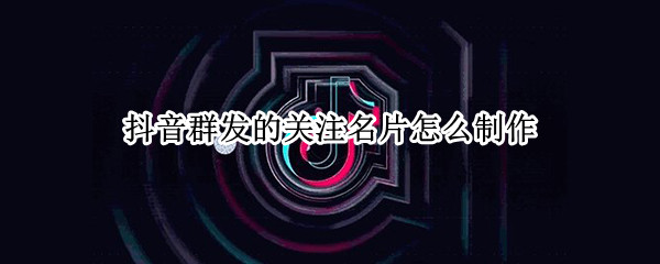 抖音群发的关注名片怎么制作（抖音群发的关注名片怎么制作视频）