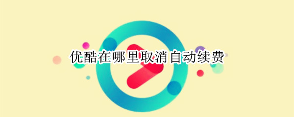 优酷在哪里取消自动续费 优酷在哪里取消自动续费功能