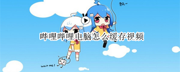 哔哩哔哩电脑怎么缓存视频 哔哩哔哩电脑缓存视频在哪里