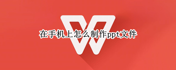 在手机上怎么制作ppt文件 手机上怎么做ppt文件