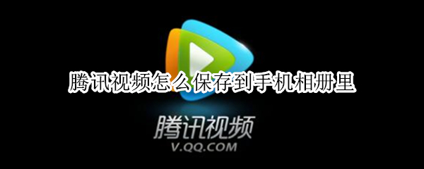 腾讯视频怎么保存到手机相册里 腾讯视频怎么保存到手机相册里路径